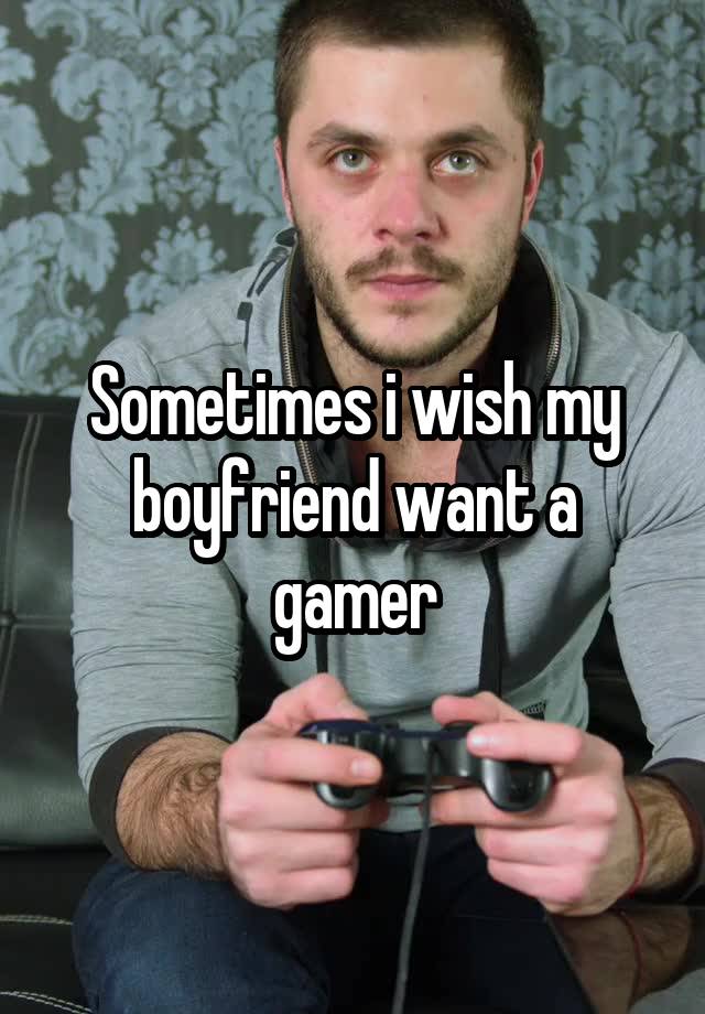 Sometimes i wish my boyfriend want a gamer