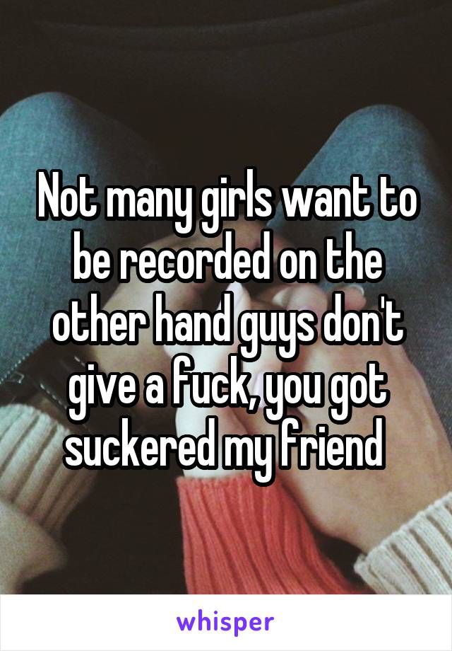 Not many girls want to be recorded on the other hand guys don't give a fuck, you got suckered my friend 