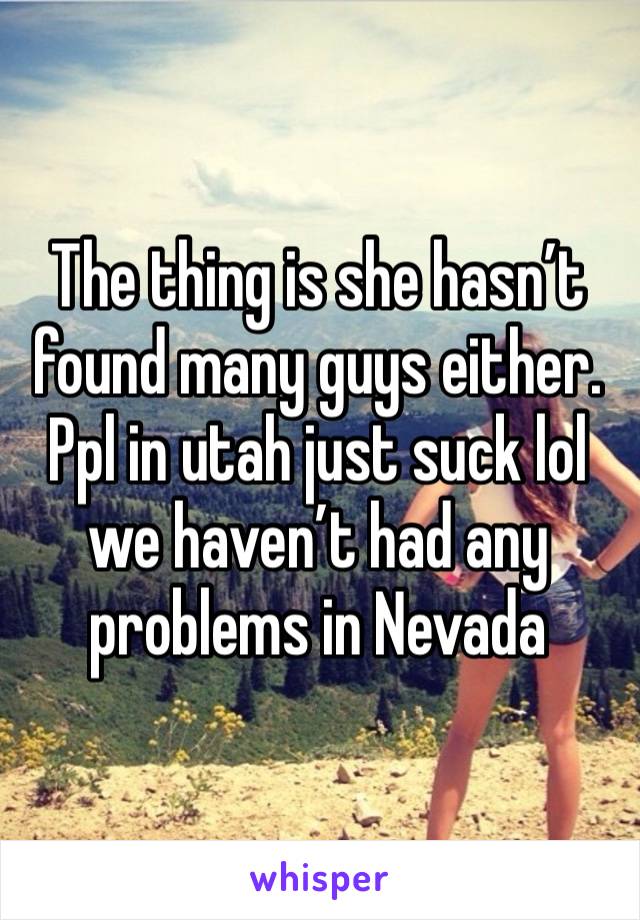 The thing is she hasn’t found many guys either. Ppl in utah just suck lol we haven’t had any problems in Nevada