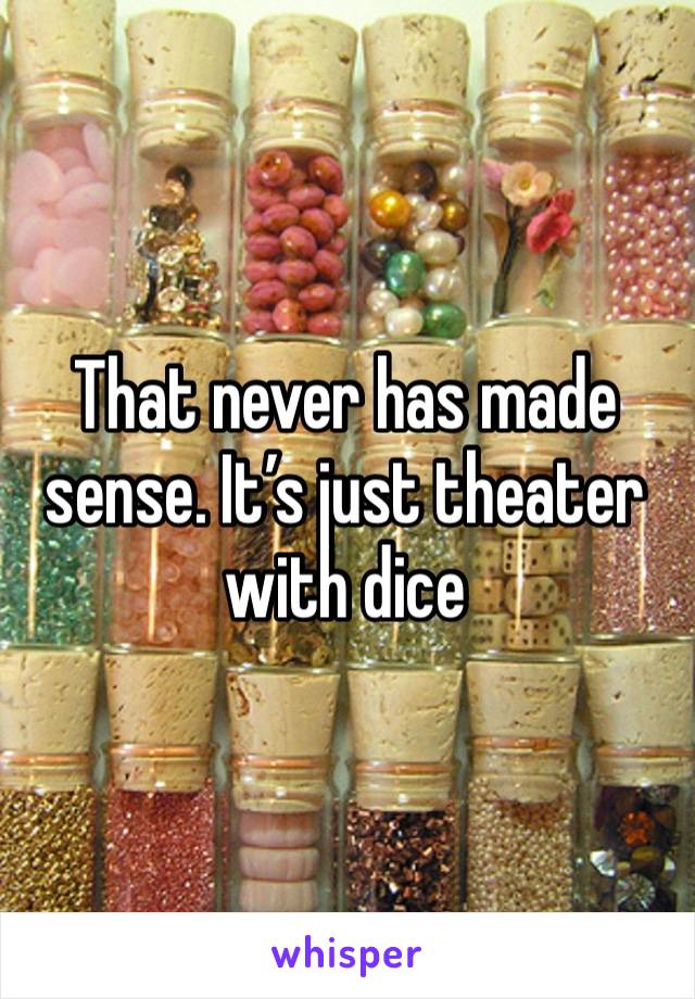 That never has made sense. It’s just theater with dice 