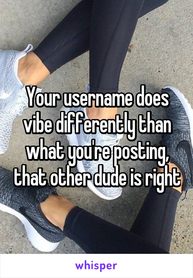 Your username does vibe differently than what you're posting, that other dude is right