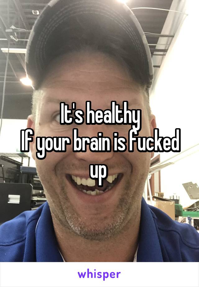 It's healthy
If your brain is fucked up 