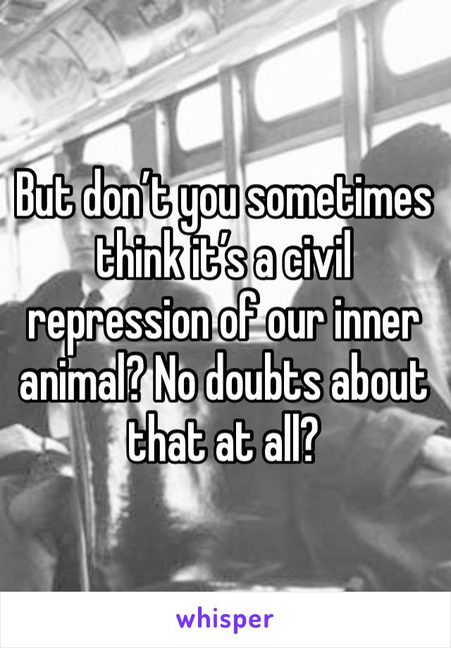 But don’t you sometimes think it’s a civil repression of our inner animal? No doubts about that at all?