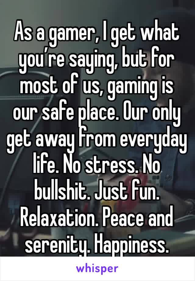 As a gamer, I get what you’re saying, but for most of us, gaming is our safe place. Our only get away from everyday life. No stress. No bullshit. Just fun. Relaxation. Peace and serenity. Happiness.