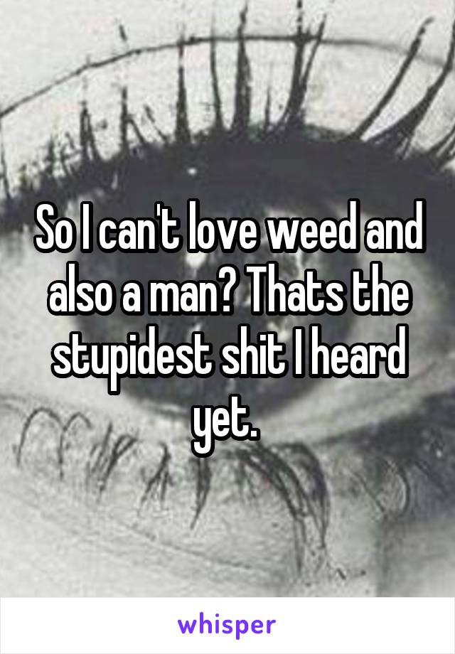 So I can't love weed and also a man? Thats the stupidest shit I heard yet. 