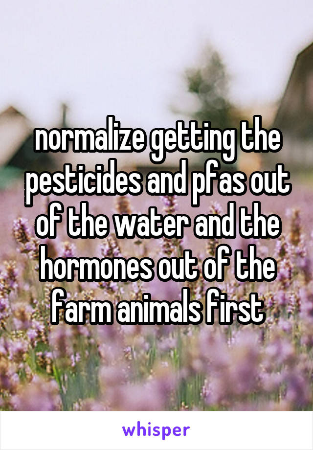 normalize getting the pesticides and pfas out of the water and the hormones out of the farm animals first