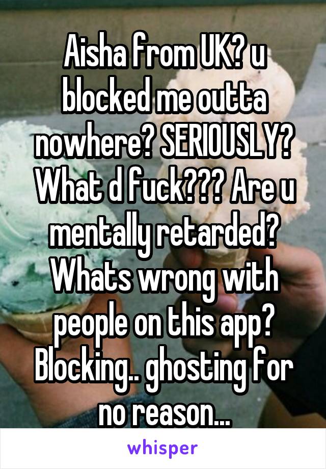 Aisha from UK? u blocked me outta nowhere? SERIOUSLY? What d fuck??? Are u mentally retarded? Whats wrong with people on this app? Blocking.. ghosting for no reason...