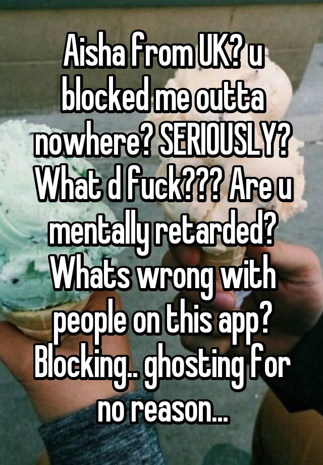 Aisha from UK? u blocked me outta nowhere? SERIOUSLY? What d fuck??? Are u mentally retarded? Whats wrong with people on this app? Blocking.. ghosting for no reason...