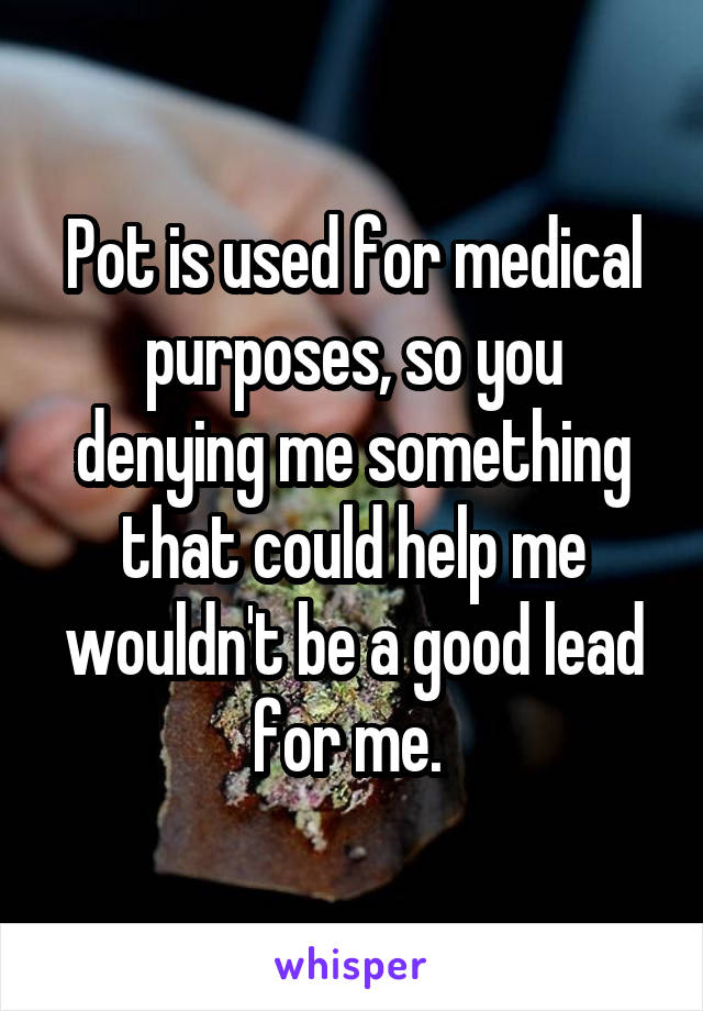 Pot is used for medical purposes, so you denying me something that could help me wouldn't be a good lead for me. 