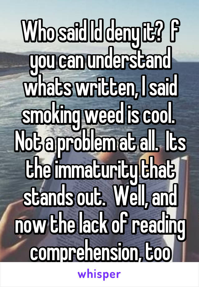 Who said Id deny it?  f you can understand whats written, I said smoking weed is cool.  Not a problem at all.  Its the immaturity that stands out.  Well, and now the lack of reading comprehension, too