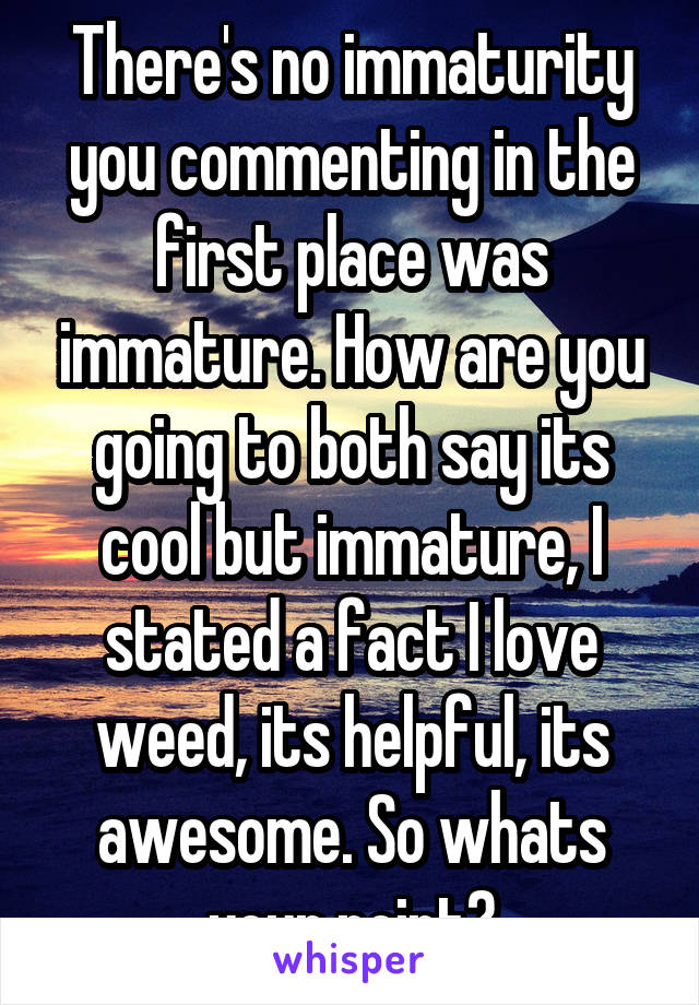 There's no immaturity you commenting in the first place was immature. How are you going to both say its cool but immature, I stated a fact I love weed, its helpful, its awesome. So whats your point?