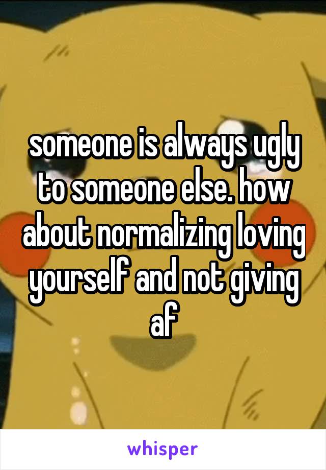 someone is always ugly to someone else. how about normalizing loving yourself and not giving af