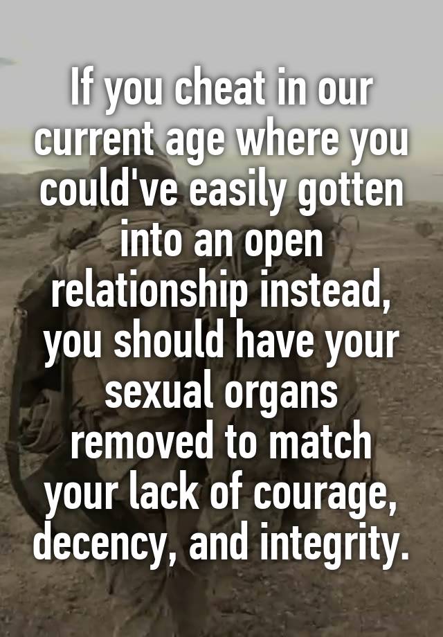 If you cheat in our current age where you could've easily gotten into an open relationship instead, you should have your sexual organs removed to match your lack of courage, decency, and integrity.