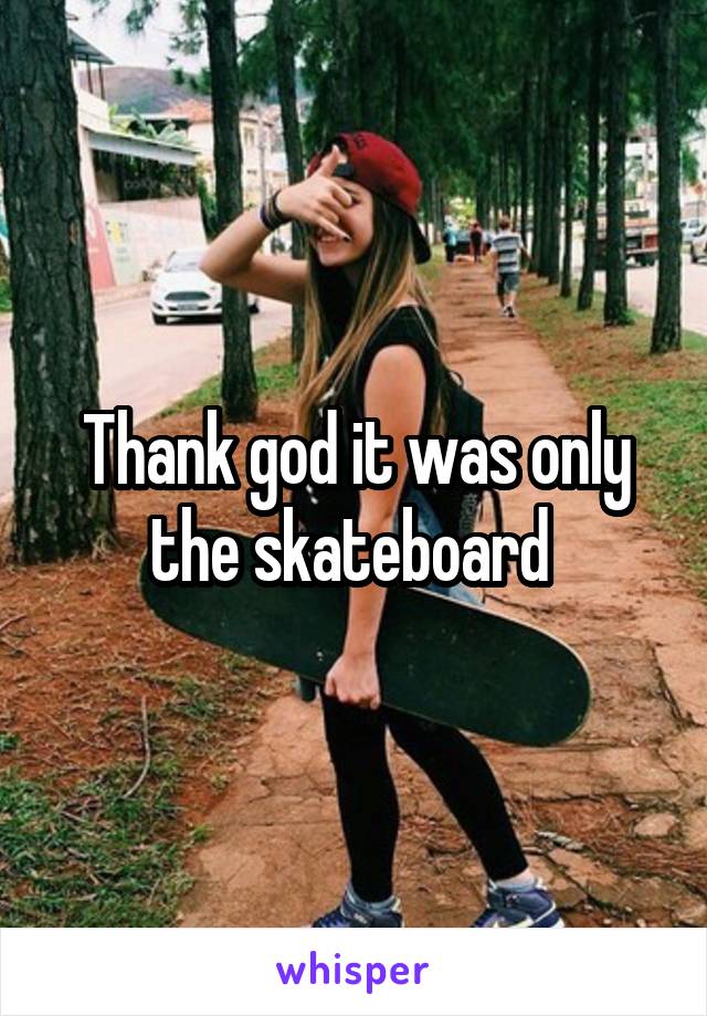 Thank god it was only the skateboard 