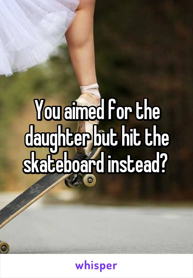 You aimed for the daughter but hit the skateboard instead? 