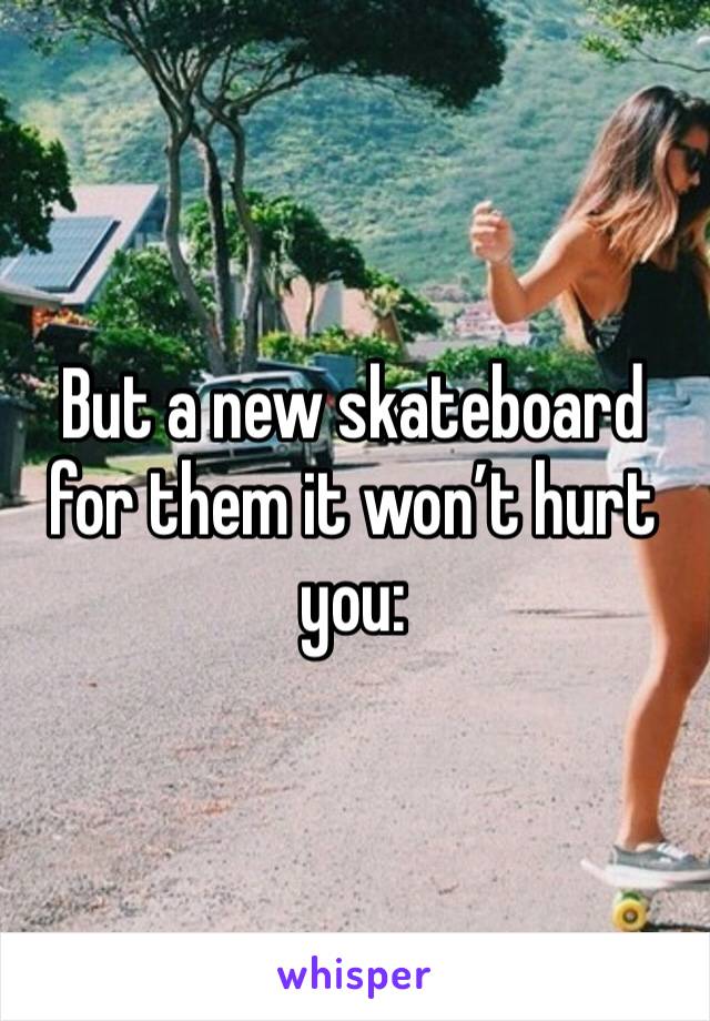 But a new skateboard for them it won’t hurt you: