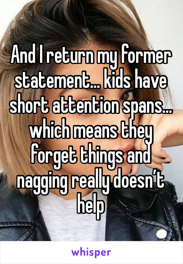 And I return my former statement… kids have short attention spans… which means they forget things and nagging really doesn’t help