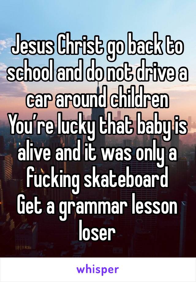 Jesus Christ go back to school and do not drive a car around children 
You’re lucky that baby is alive and it was only a fucking skateboard 
Get a grammar lesson loser 