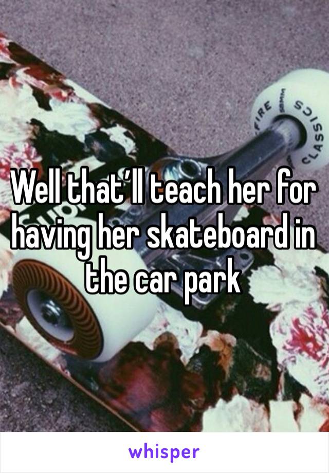 Well that’ll teach her for having her skateboard in the car park 