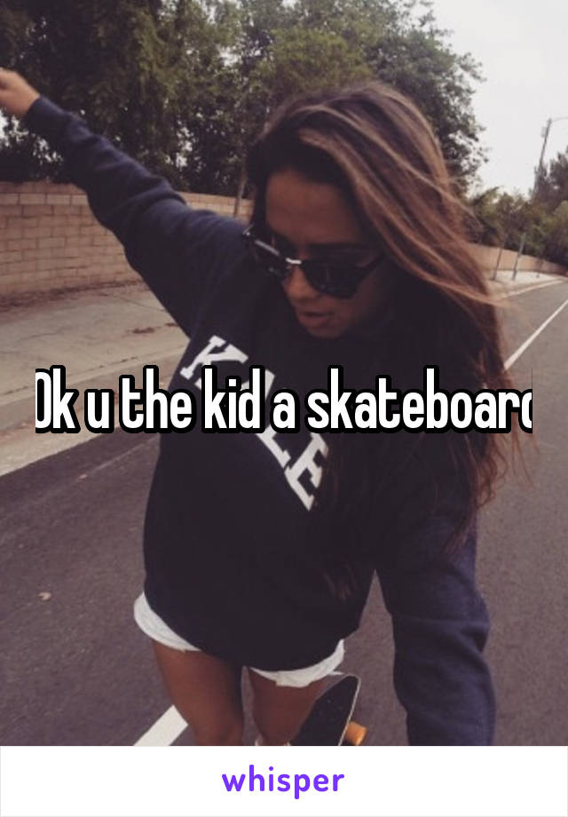 Ok u the kid a skateboard