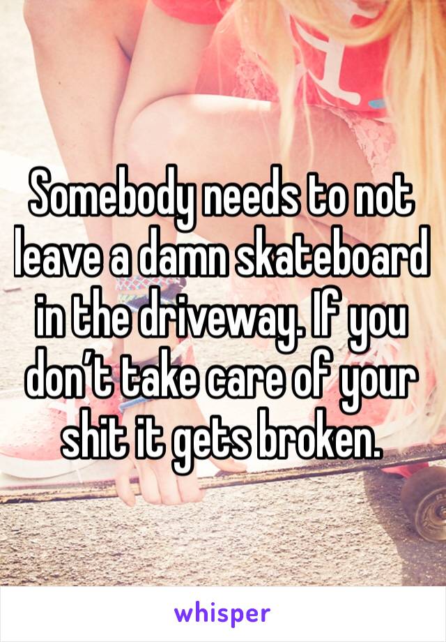 Somebody needs to not leave a damn skateboard in the driveway. If you don’t take care of your shit it gets broken. 