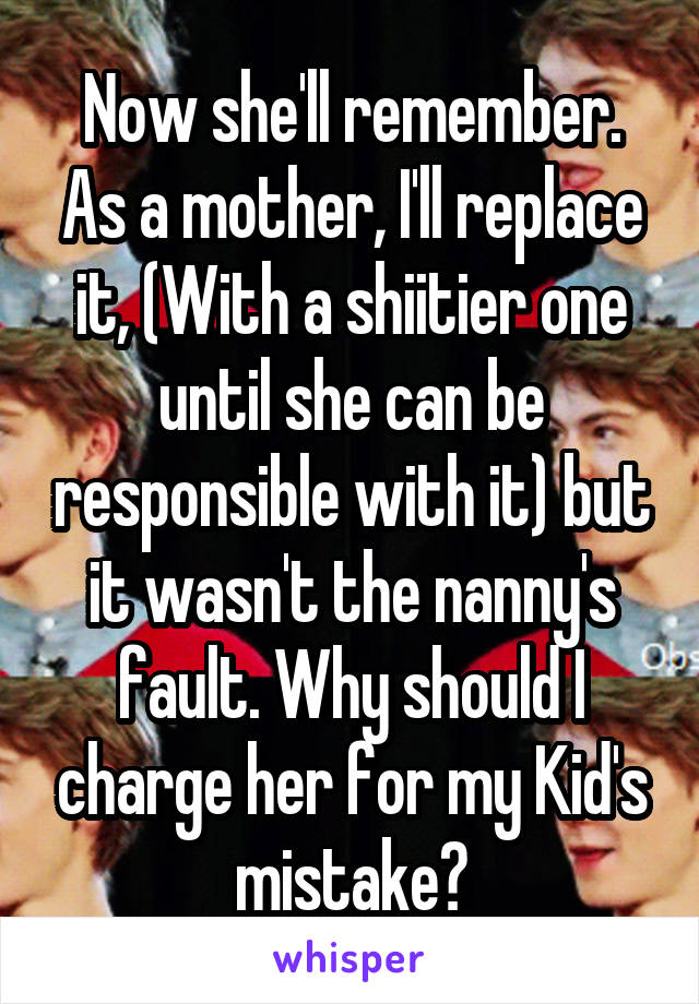 Now she'll remember. As a mother, I'll replace it, (With a shiitier one until she can be responsible with it) but it wasn't the nanny's fault. Why should I charge her for my Kid's mistake?