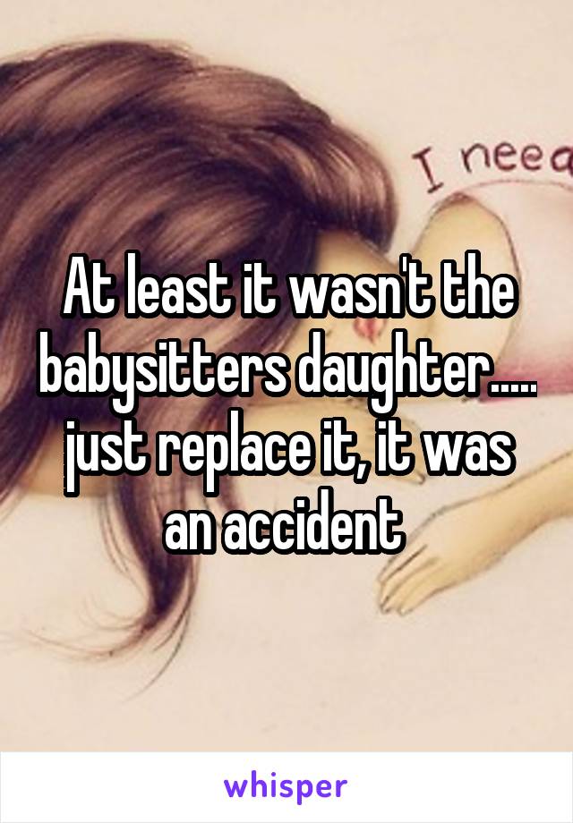 At least it wasn't the babysitters daughter..... just replace it, it was an accident 