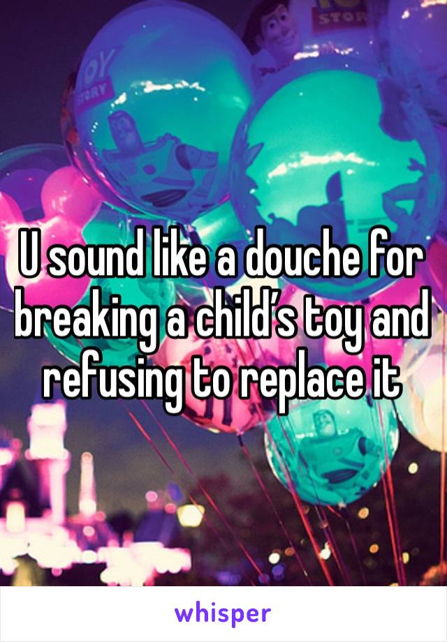 U sound like a douche for breaking a child’s toy and refusing to replace it 