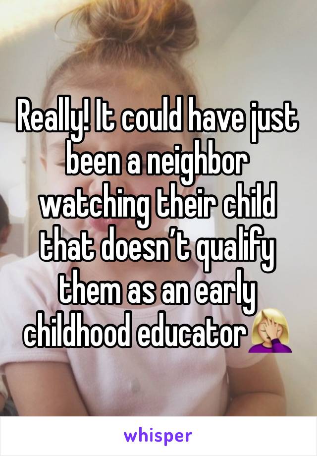 Really! It could have just been a neighbor watching their child that doesn’t qualify them as an early childhood educator🤦🏼‍♀️