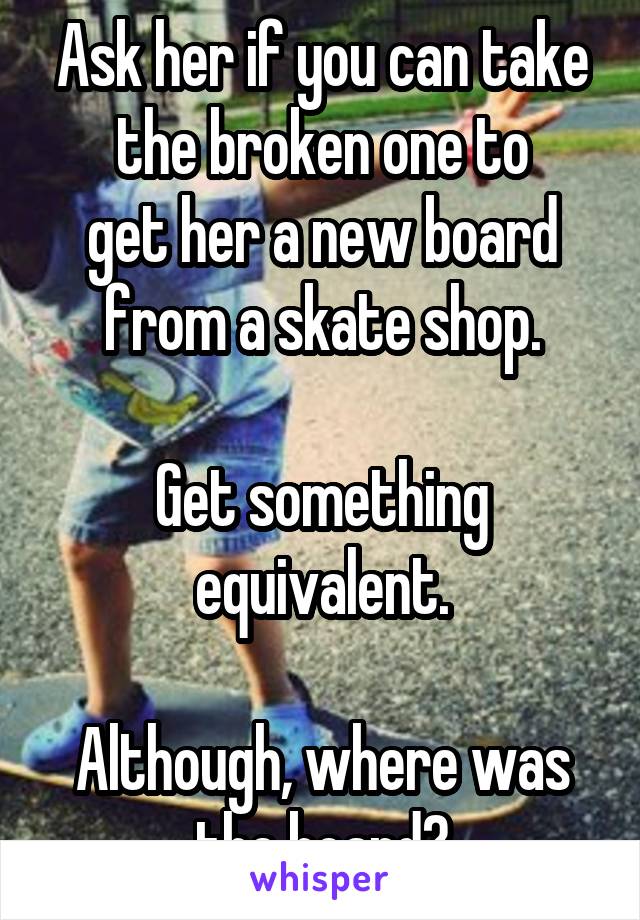 Ask her if you can take the broken one to
get her a new board from a skate shop.

Get something equivalent.

Although, where was the board?