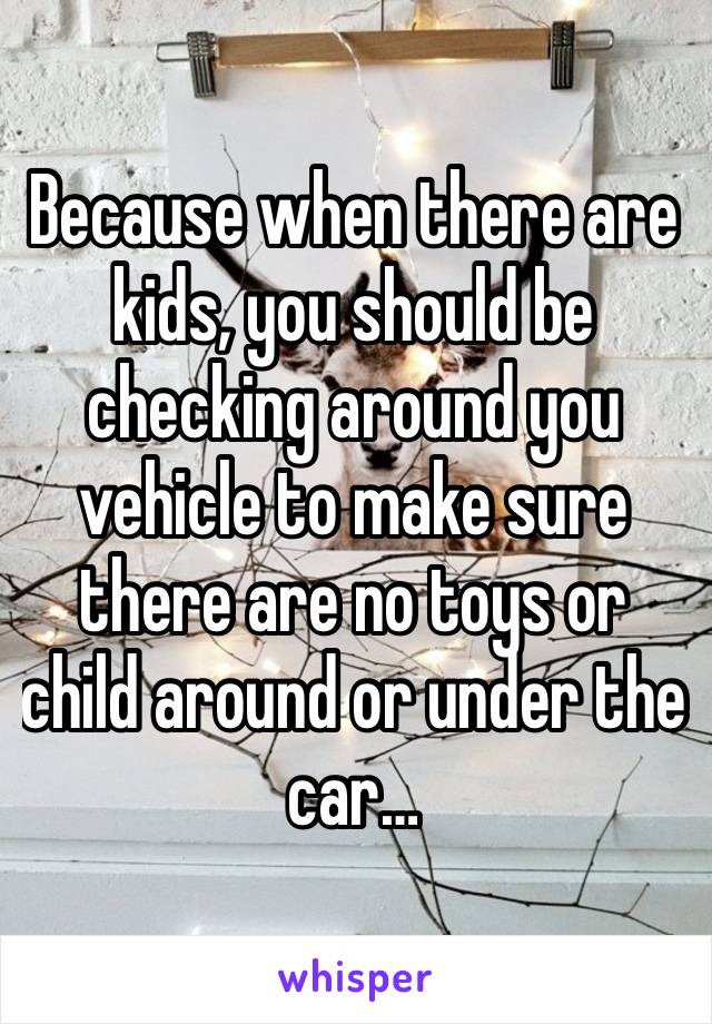 Because when there are kids, you should be checking around you vehicle to make sure there are no toys or child around or under the car… 