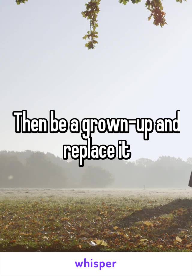 Then be a grown-up and replace it