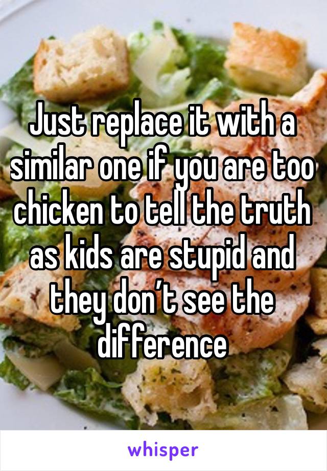 Just replace it with a similar one if you are too chicken to tell the truth as kids are stupid and they don’t see the difference