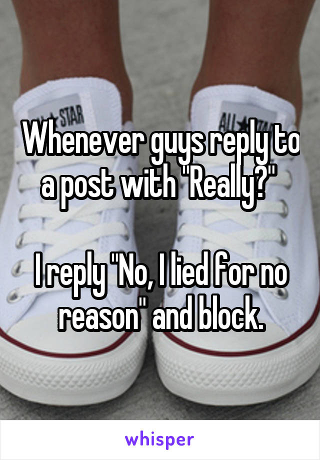 Whenever guys reply to a post with "Really?" 

I reply "No, I lied for no reason" and block.