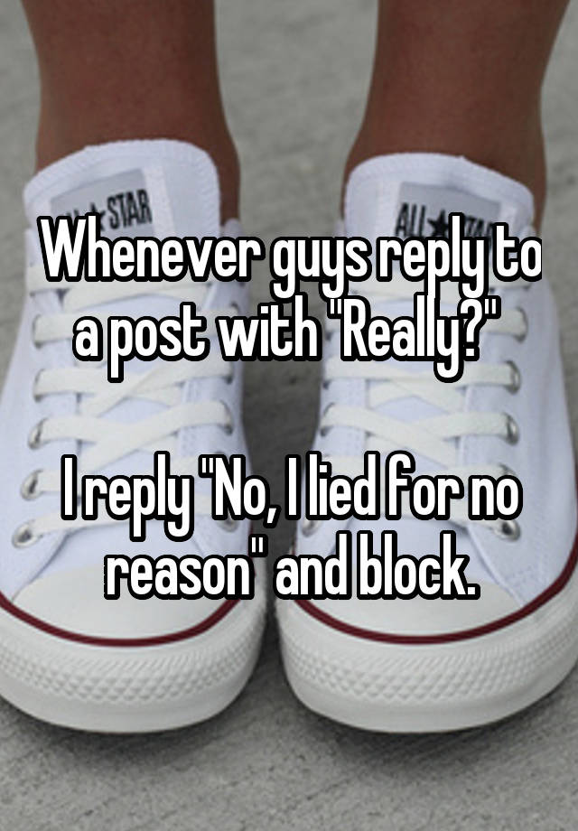 Whenever guys reply to a post with "Really?" 

I reply "No, I lied for no reason" and block.