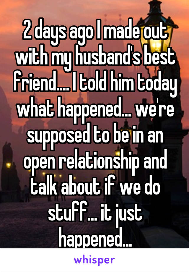 2 days ago I made out with my husband's best friend.... I told him today what happened... we're supposed to be in an open relationship and talk about if we do stuff... it just happened...