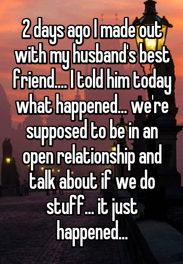 2 days ago I made out with my husband's best friend.... I told him today what happened... we're supposed to be in an open relationship and talk about if we do stuff... it just happened...