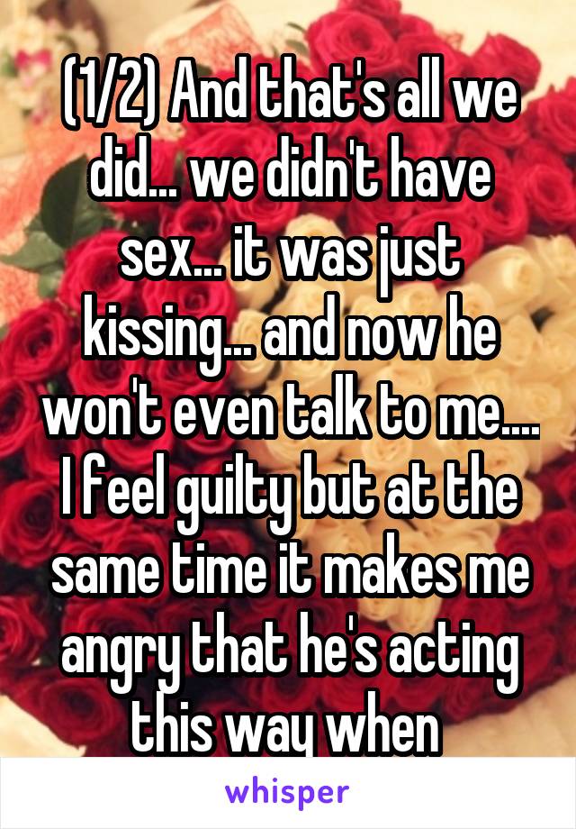 (1/2) And that's all we did... we didn't have sex... it was just kissing... and now he won't even talk to me.... I feel guilty but at the same time it makes me angry that he's acting this way when 