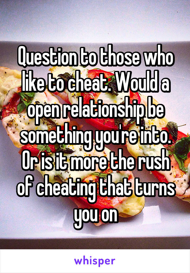 Question to those who like to cheat. Would a open relationship be something you're into. Or is it more the rush of cheating that turns you on