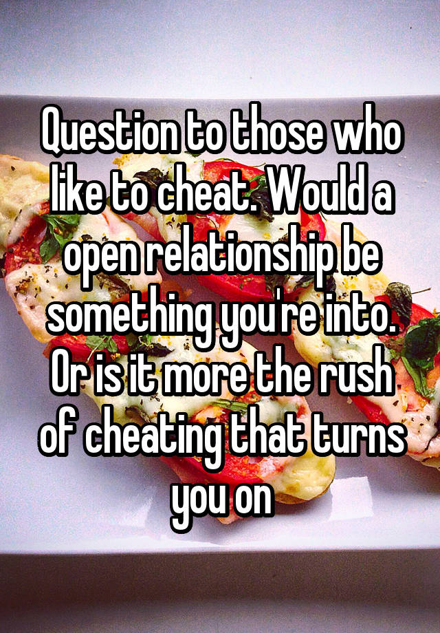 Question to those who like to cheat. Would a open relationship be something you're into. Or is it more the rush of cheating that turns you on