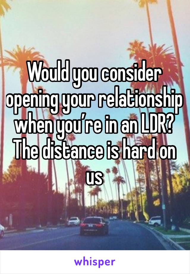 Would you consider opening your relationship when you’re in an LDR? The distance is hard on us