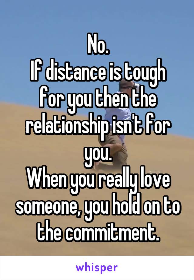 No.
If distance is tough for you then the relationship isn't for you.
When you really love someone, you hold on to the commitment.