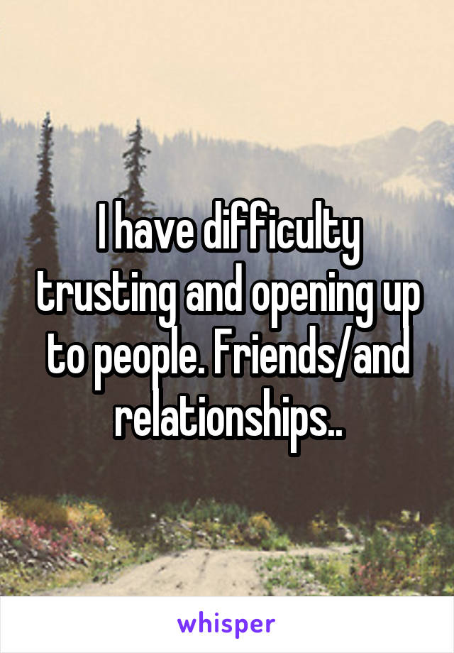 I have difficulty trusting and opening up to people. Friends/and relationships..