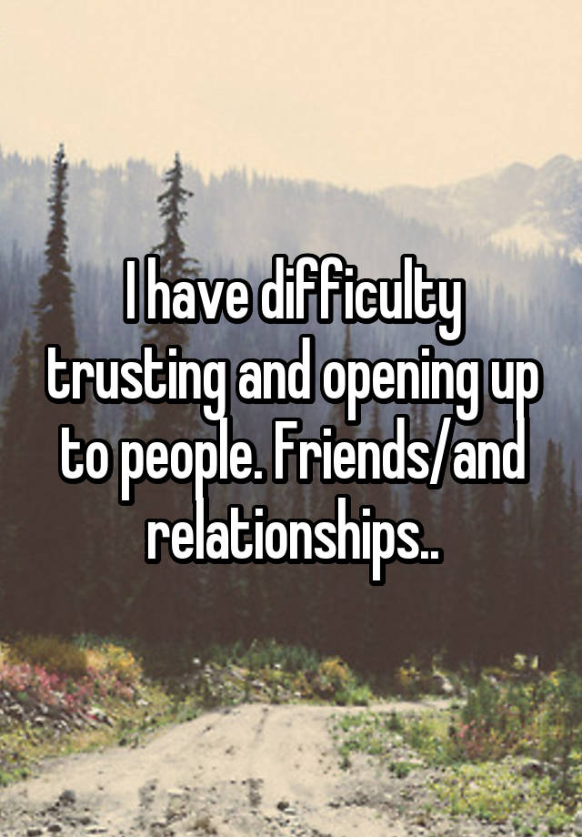 I have difficulty trusting and opening up to people. Friends/and relationships..