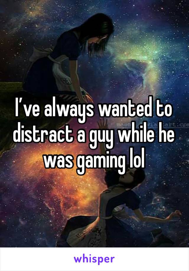 I’ve always wanted to distract a guy while he was gaming lol