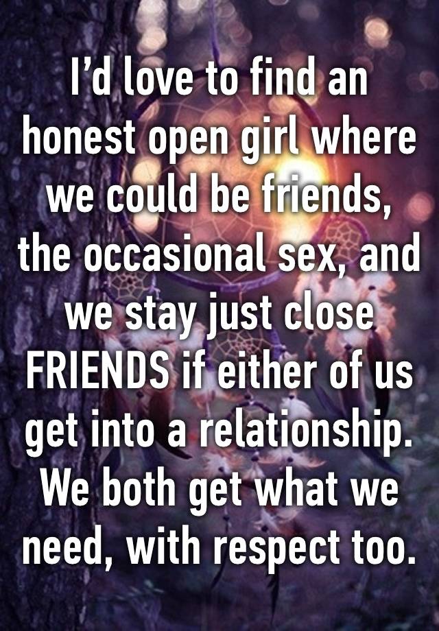 I’d love to find an honest open girl where we could be friends, the occasional sex, and we stay just close FRIENDS if either of us get into a relationship.
We both get what we need, with respect too.