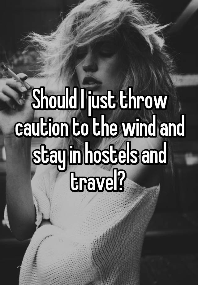 Should I just throw caution to the wind and stay in hostels and travel? 