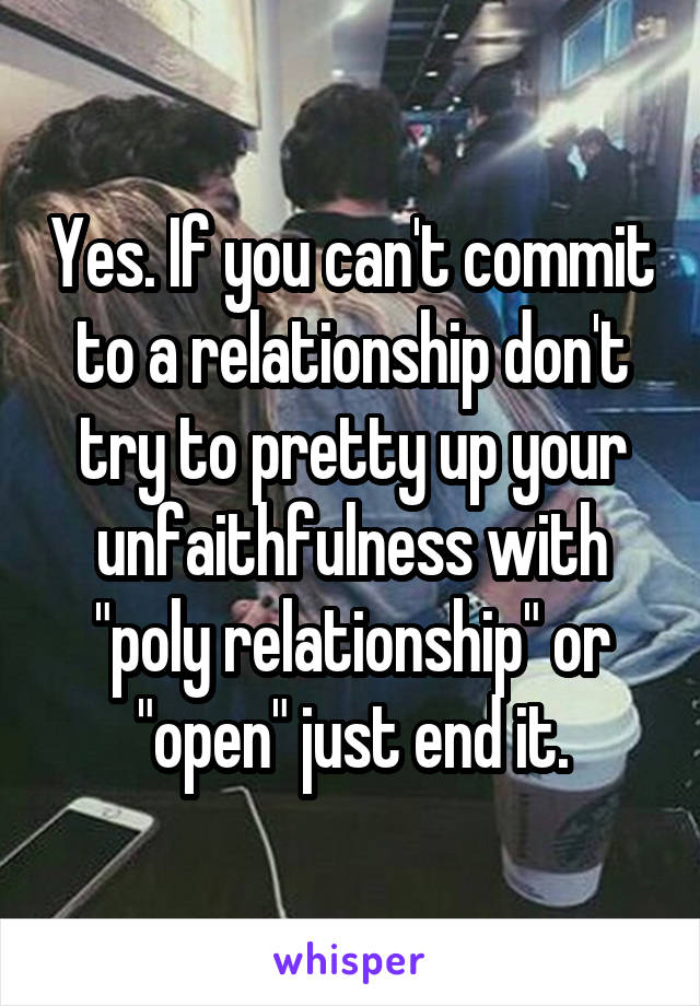 Yes. If you can't commit to a relationship don't try to pretty up your unfaithfulness with "poly relationship" or "open" just end it.