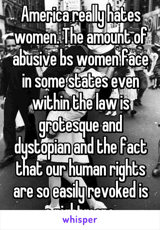 America really hates women. The amount of abusive bs women face in some states even within the law is grotesque and dystopian and the fact that our human rights are so easily revoked is a nightmare.