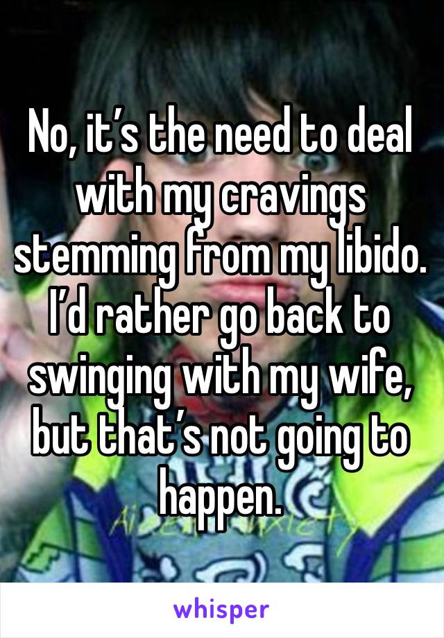 No, it’s the need to deal with my cravings stemming from my libido.  I’d rather go back to swinging with my wife, but that’s not going to happen.